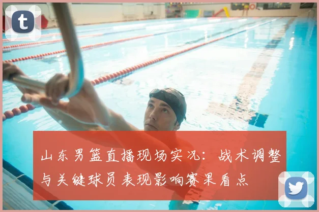 山东男篮直播现场实况：战术调整与关键球员表现影响赛果看点