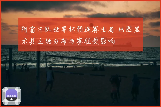 阿富汗队世界杯预选赛出局 地图显示其主场分布与赛程受影响