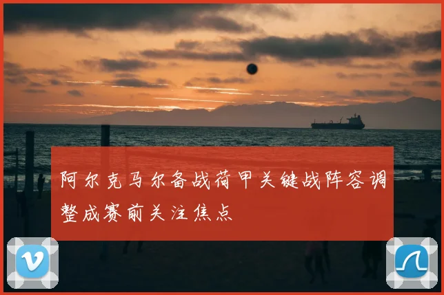 阿尔克马尔备战荷甲关键战阵容调整成赛前关注焦点