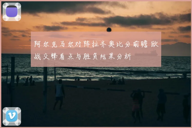 阿尔克马尔对阵拉齐奥比分前瞻 欧战交锋看点与胜负结果分析