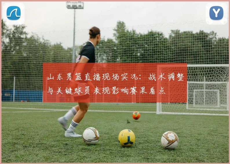 山东男篮直播现场实况：战术调整与关键球员表现影响赛果看点