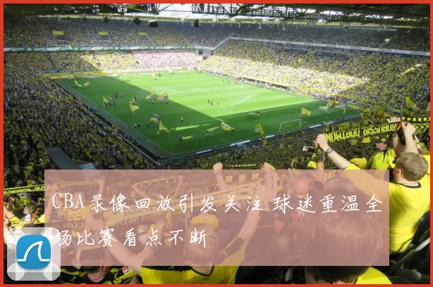 CBA录像回放引发关注 球迷重温全场比赛看点不断