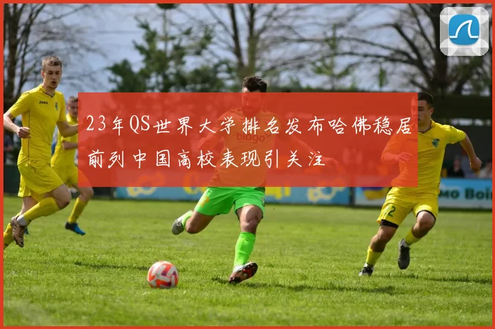 23年QS世界大学排名发布哈佛稳居前列中国高校表现引关注