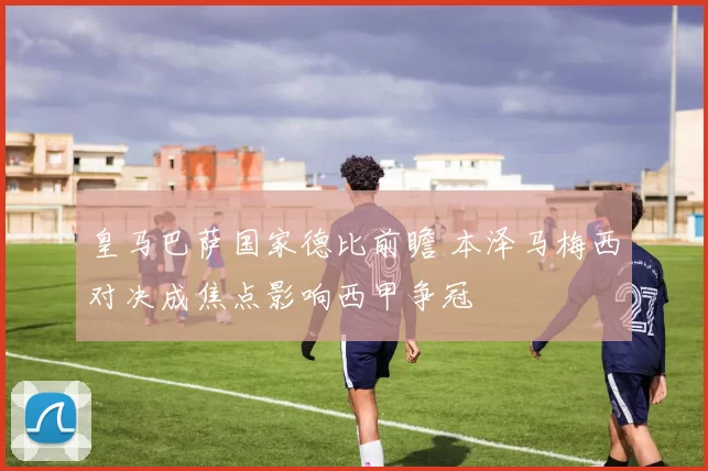 皇马巴萨国家德比前瞻 本泽马梅西对决成焦点影响西甲争冠