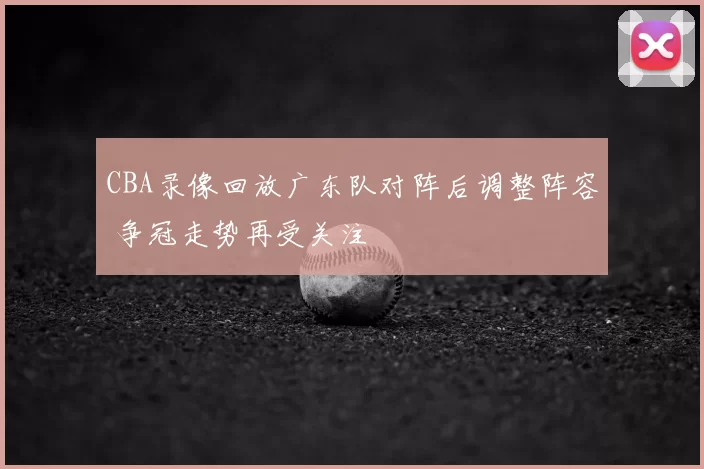 CBA录像回放广东队对阵后调整阵容 争冠走势再受关注