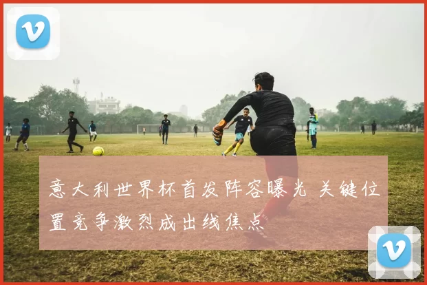 意大利世界杯首发阵容曝光 关键位置竞争激烈成出线焦点