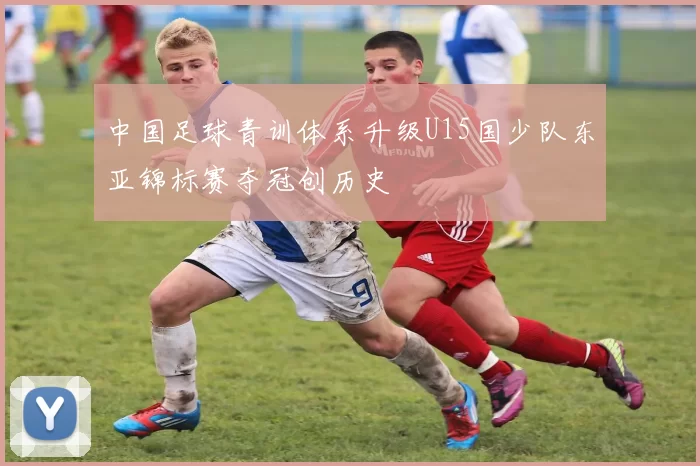 中国足球青训体系升级U15国少队东亚锦标赛夺冠创历史