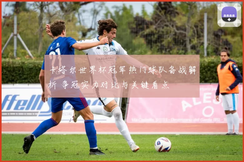 卡塔尔世界杯冠军热门球队备战解析 争冠实力对比与关键看点