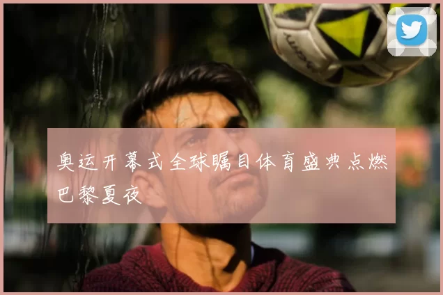 奥运开幕式全球瞩目体育盛典点燃巴黎夏夜