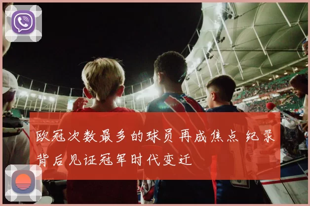 欧冠次数最多的球员再成焦点 纪录背后见证冠军时代变迁