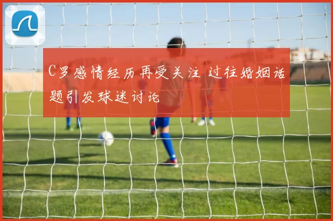 C罗感情经历再受关注 过往婚姻话题引发球迷讨论