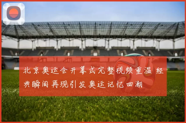 北京奥运会开幕式完整视频重温 经典瞬间再现引发奥运记忆回潮