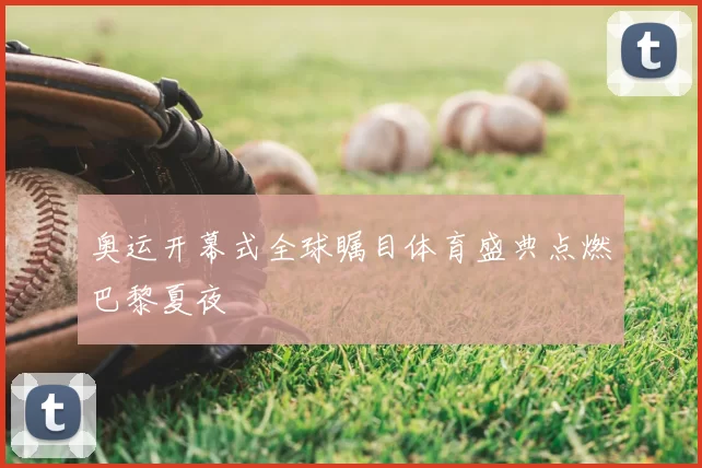 奥运开幕式全球瞩目体育盛典点燃巴黎夏夜