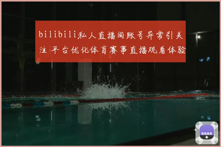 bilibili私人直播间账号异常引关注 平台优化体育赛事直播观看体验