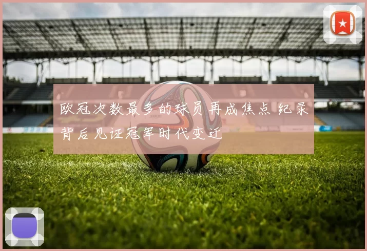 欧冠次数最多的球员再成焦点 纪录背后见证冠军时代变迁