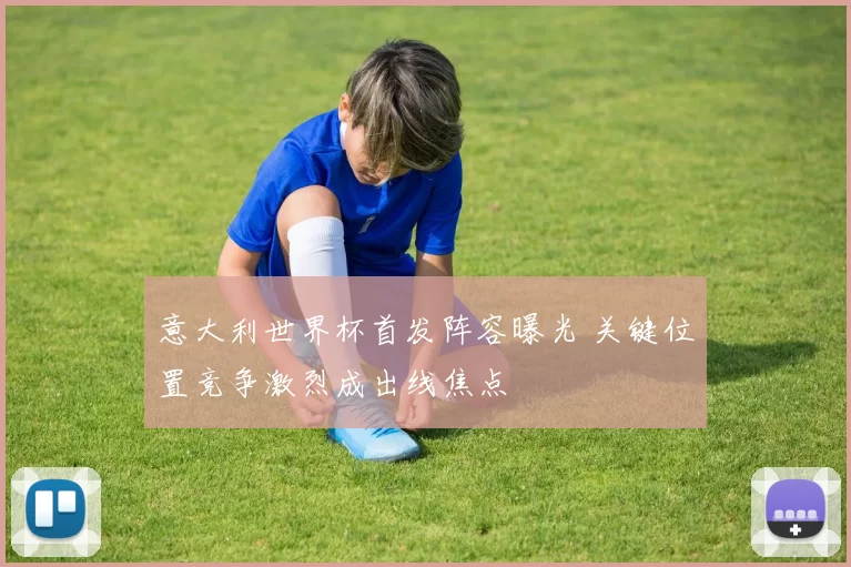 意大利世界杯首发阵容曝光 关键位置竞争激烈成出线焦点