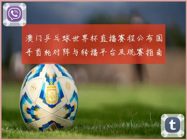 澳门乒乓球世界杯直播赛程公布国手首轮对阵与转播平台及观赛指南