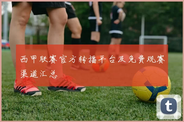 西甲联赛官方转播平台及免费观赛渠道汇总