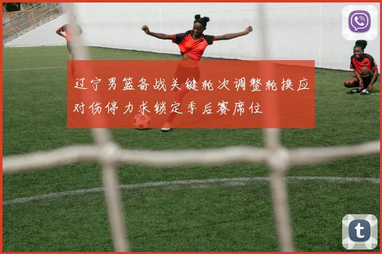 辽宁男篮备战关键轮次调整轮换应对伤停力求锁定季后赛席位