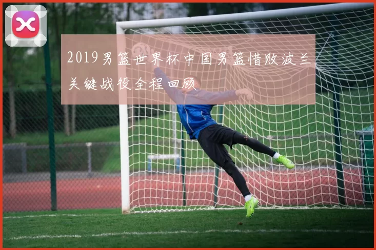 2019男篮世界杯中国男篮惜败波兰关键战役全程回顾