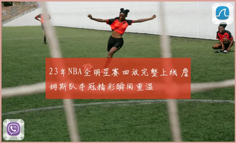 23年NBA全明星赛回放完整上线 詹姆斯队夺冠精彩瞬间重温